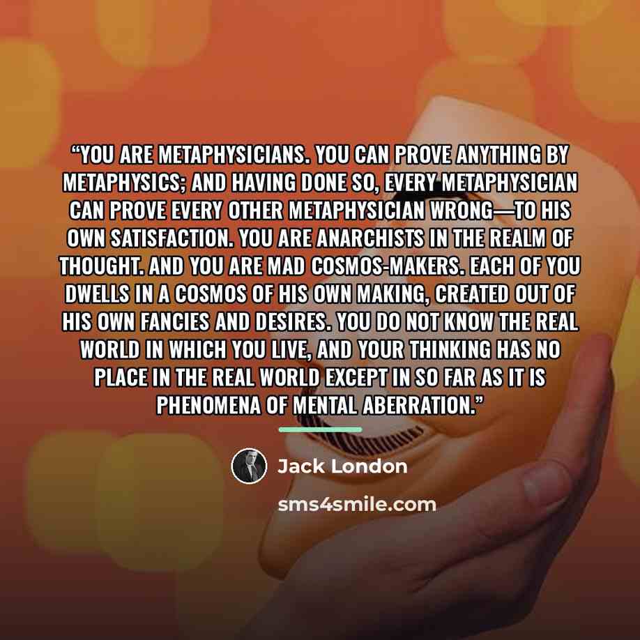 “You are metaphysicians. You can prove anything by metaphysics; and having done so, every metaphysician can prove every other metaphysician wrong—to his own satisfaction. You are anarchists in the realm of thought. And you are mad cosmos-makers. Each of you dwells in a cosmos of his own making…” quote by Jack London