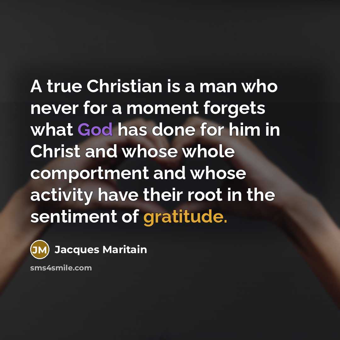 “A true Christian is a man who never for a moment forgets what God has done for him in Christ and whose whole comportment and whose activity have their root in the sentiment of gratitude.” quote by Jacques Maritain