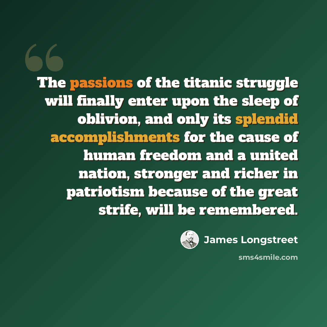 “The passions of the titanic struggle will finally enter upon the sleep of oblivion, and only its splendid accomplishments for the cause of human freedom and a united nation, stronger and richer in patriotism because of the great strife, will be remembered.” quote by James Longstreet