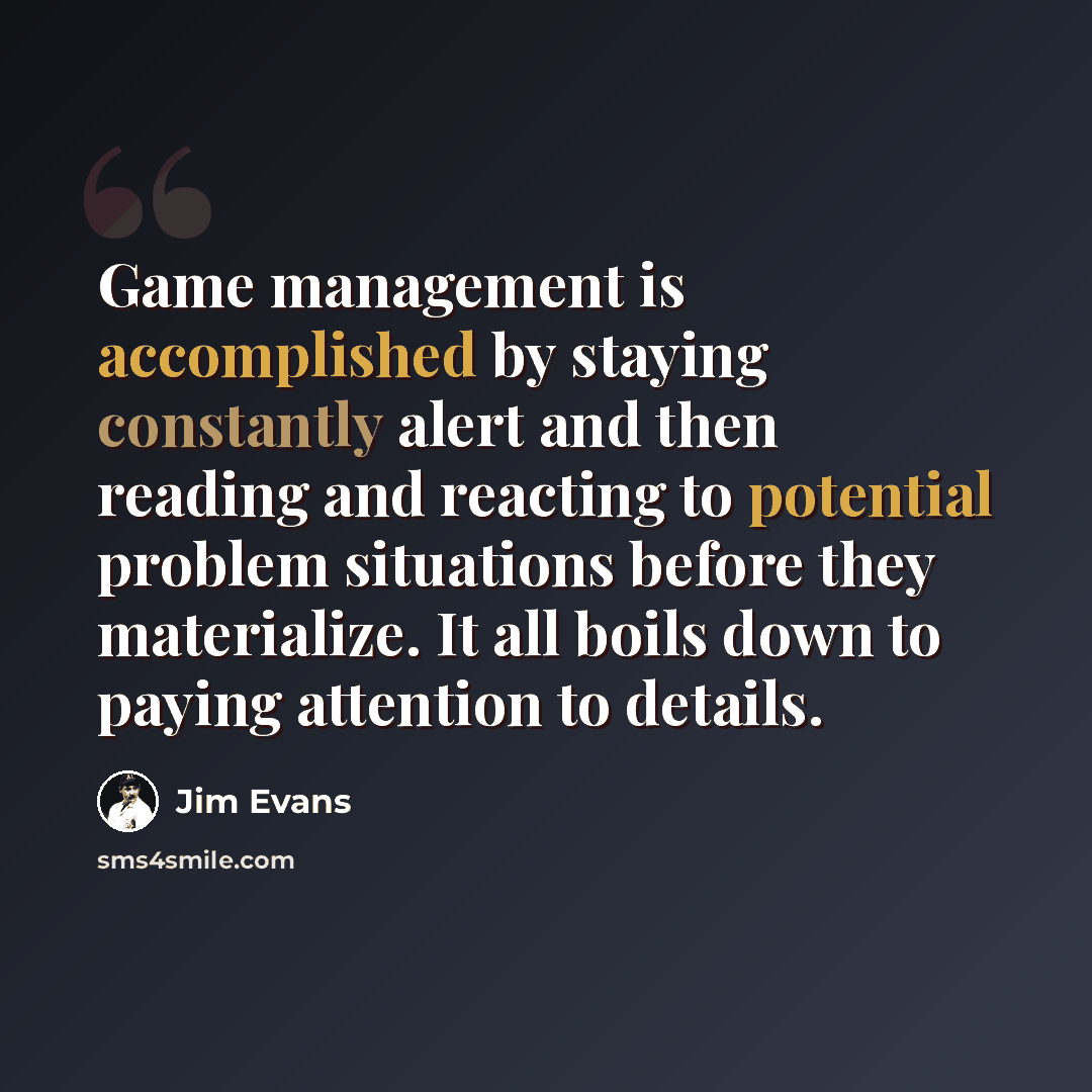 “Game management is accomplished by staying constantly alert and then reading and reacting to potential problem situations before they materialize. It all boils down to paying attention to details.” quote by Jim Evans