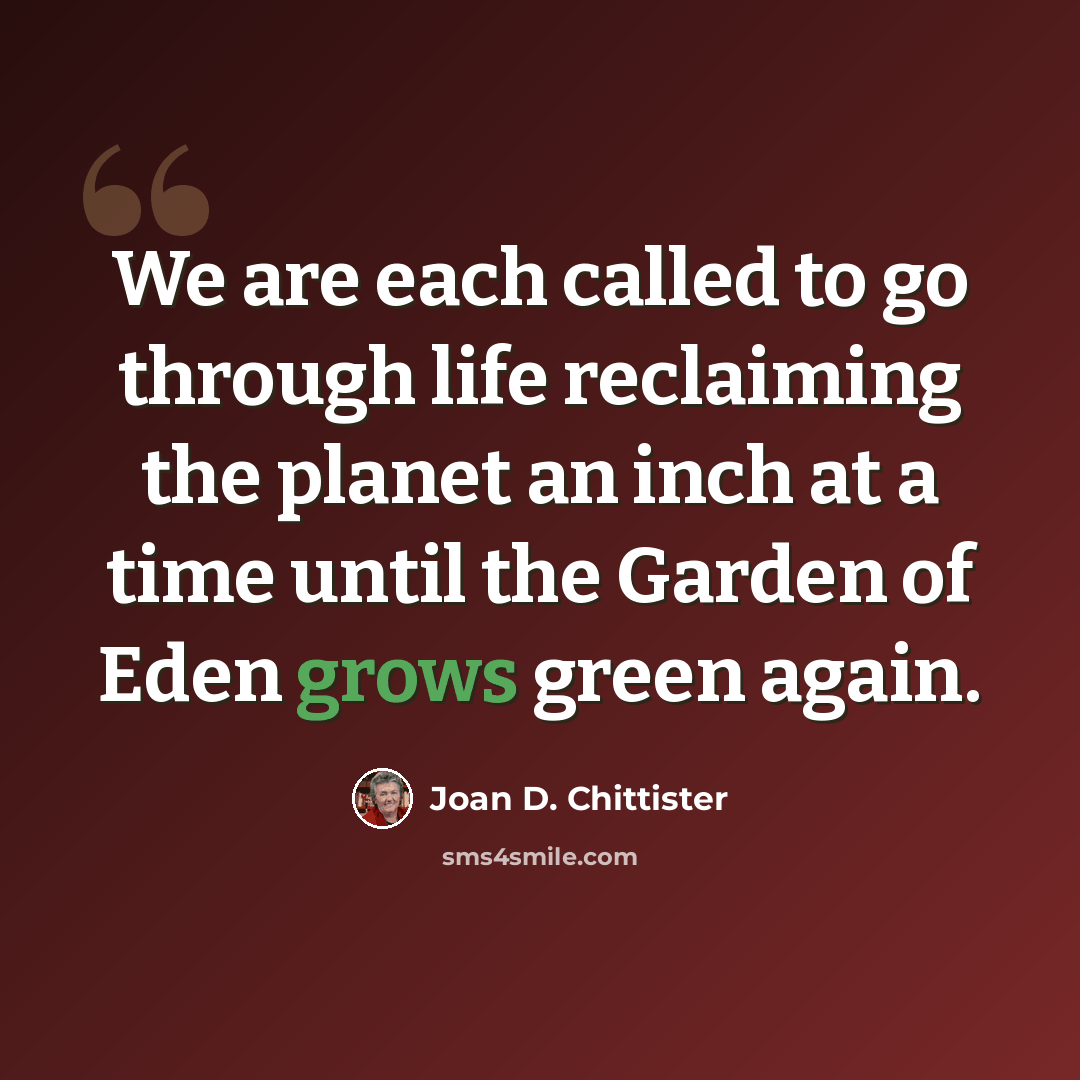 “We are each called to go through life reclaiming the planet an inch at a time until the Garden of Eden grows green again.” quote by Joan D. Chittister