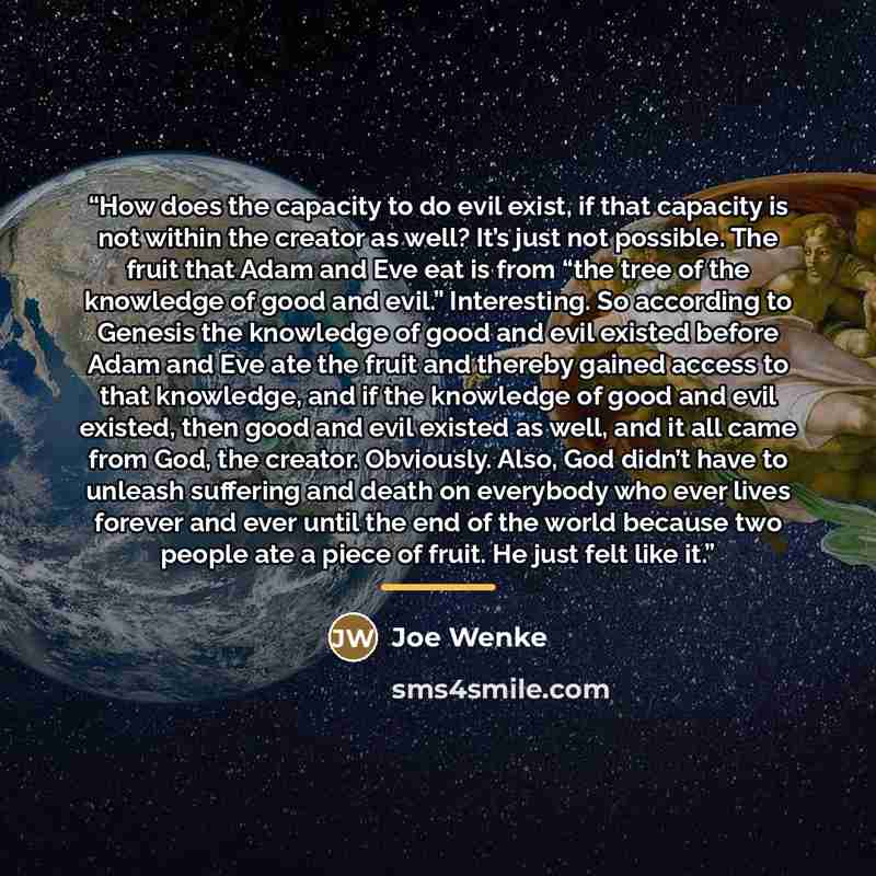 “How does the capacity to do evil exist, if that capacity is not within the creator as well? It’s just not possible. The fruit that Adam and Eve eat is from “the tree of the knowledge of good and evil.” Interesting. So according to Genesis the knowledge of good and evil existed before Adam and Eve…” quote by Joe Wenke