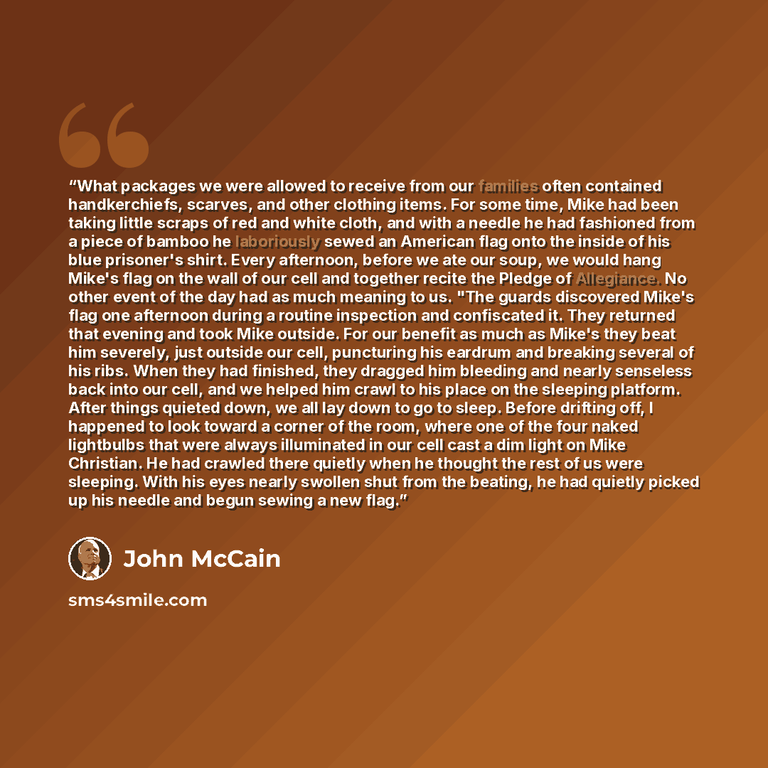 “What packages we were allowed to receive from our families often contained handkerchiefs, scarves, and other clothing items. For some time, Mike had been taking little scraps of red and white cloth, and with a needle he had fashioned from a piece of bamboo he laboriously sewed an American flag…” quote by John McCain