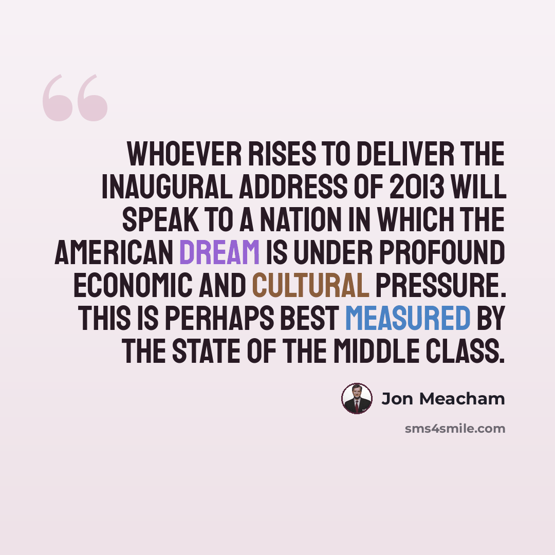 “Whoever rises to deliver the inaugural Address of 2013 will speak to a nation in which the American Dream is under profound economic and cultural pressure. This is perhaps best measured by the state of the middle class.” quote by Jon Meacham