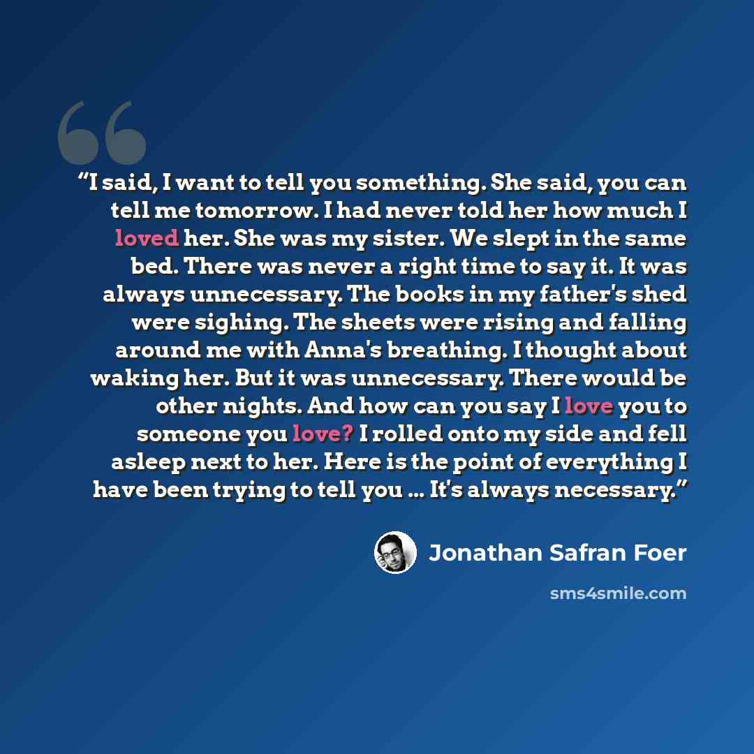 “I said, I want to tell you something. She said, you can tell me tomorrow. I had never told her how much I loved her. She was my sister. We slept in the same bed. There was never a right time to say it. It was always unnecessary. The books in my father's shed were sighing. The sheets were rising…” quote by Jonathan Safran Foer