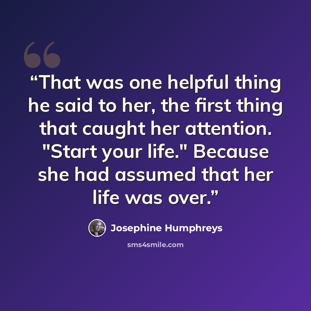 “That was one helpful thing he said to her, the first thing that caught her attention. "Start your life." Because she had assumed that her life was over.” quote by Josephine Humphreys