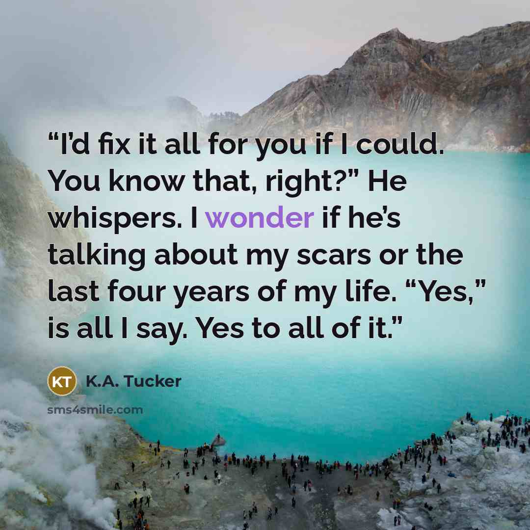 “I’d fix it all for you if I could. You know that, right?” He whispers. I wonder if he’s talking about my scars or the last four years of my life. “Yes,” is all I say. Yes to all of it.” quote by K.A. Tucker
