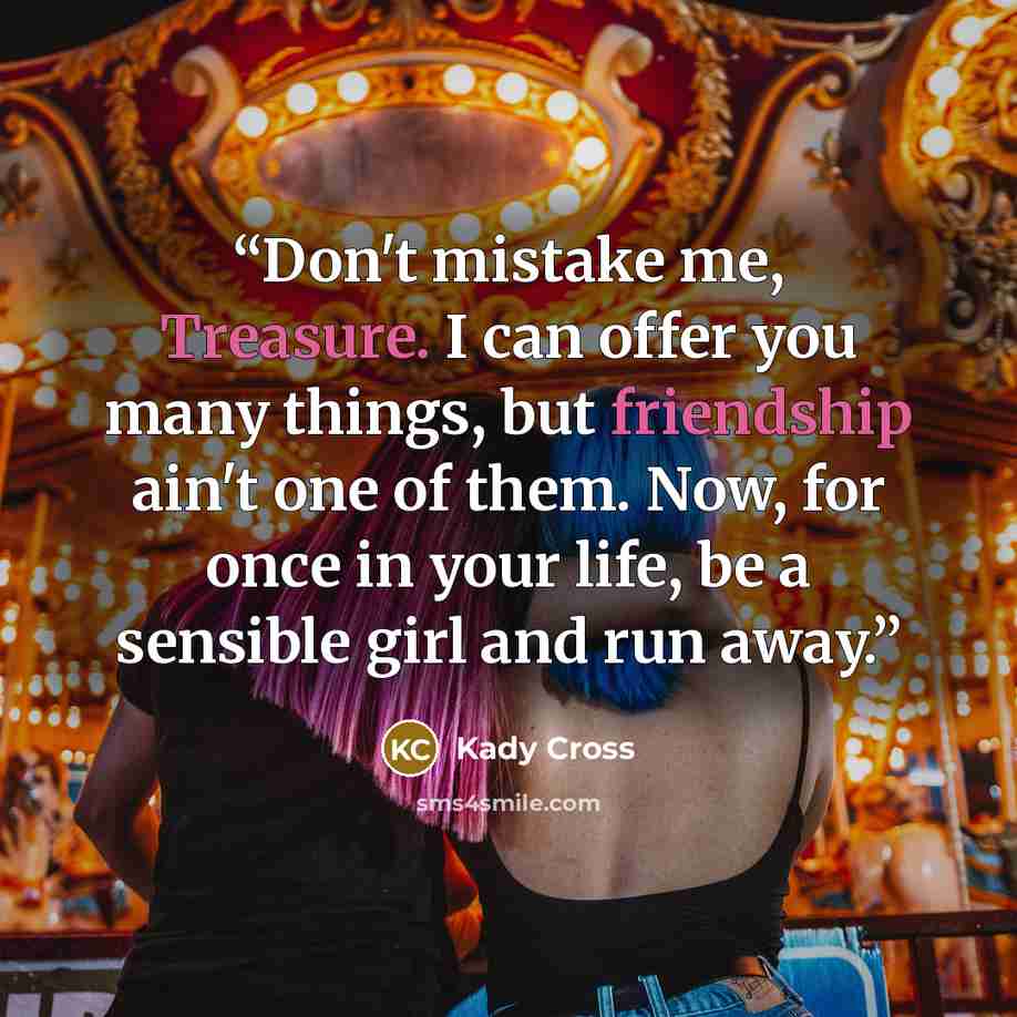 “Don't mistake me, Treasure. I can offer you many things, but friendship ain't one of them. Now, for once in your life, be a sensible girl and run away.” quote by Kady Cross