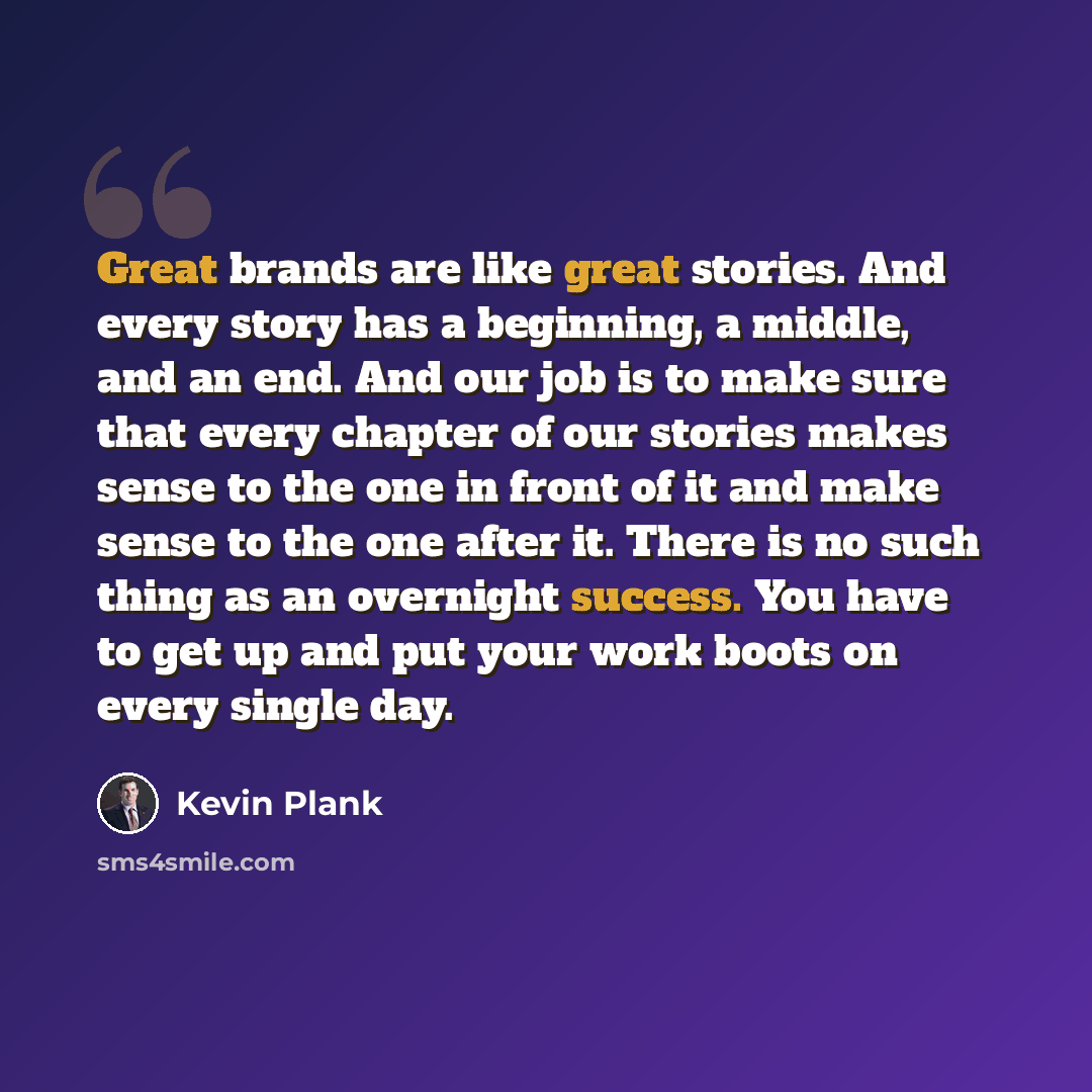 “Great brands are like great stories. And every story has a beginning, a middle, and an end. And our job is to make sure that every chapter of our stories makes sense to the one in front of it and make sense to the one after it. There is no such thing as an overnight success. You have to get up and…” quote by Kevin Plank
