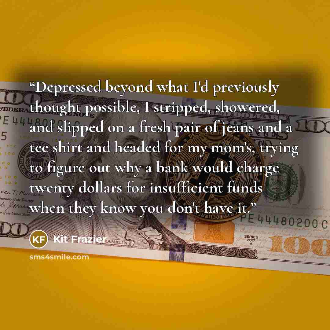 “Depressed beyond what I'd previously thought possible, I stripped, showered, and slipped on a fresh pair of jeans and a tee shirt and headed for my mom's, trying to figure out why a bank would charge twenty dollars for insufficient funds when they know you don't have it.” quote by Kit Frazier
