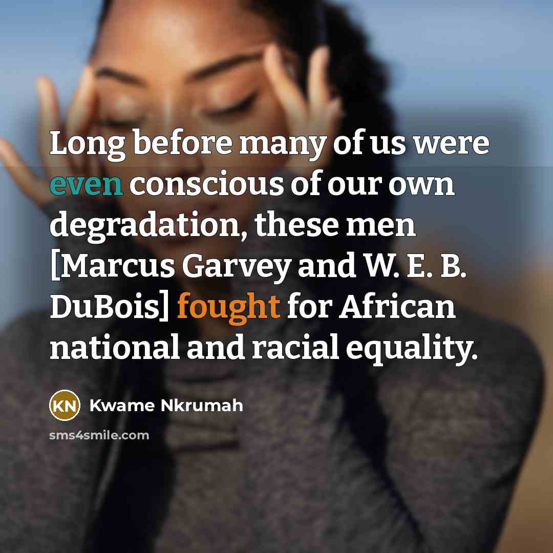 “Long before many of us were even conscious of our own degradation, these men [Marcus Garvey and W. E. B. DuBois] fought for African national and racial equality.” quote by Kwame Nkrumah