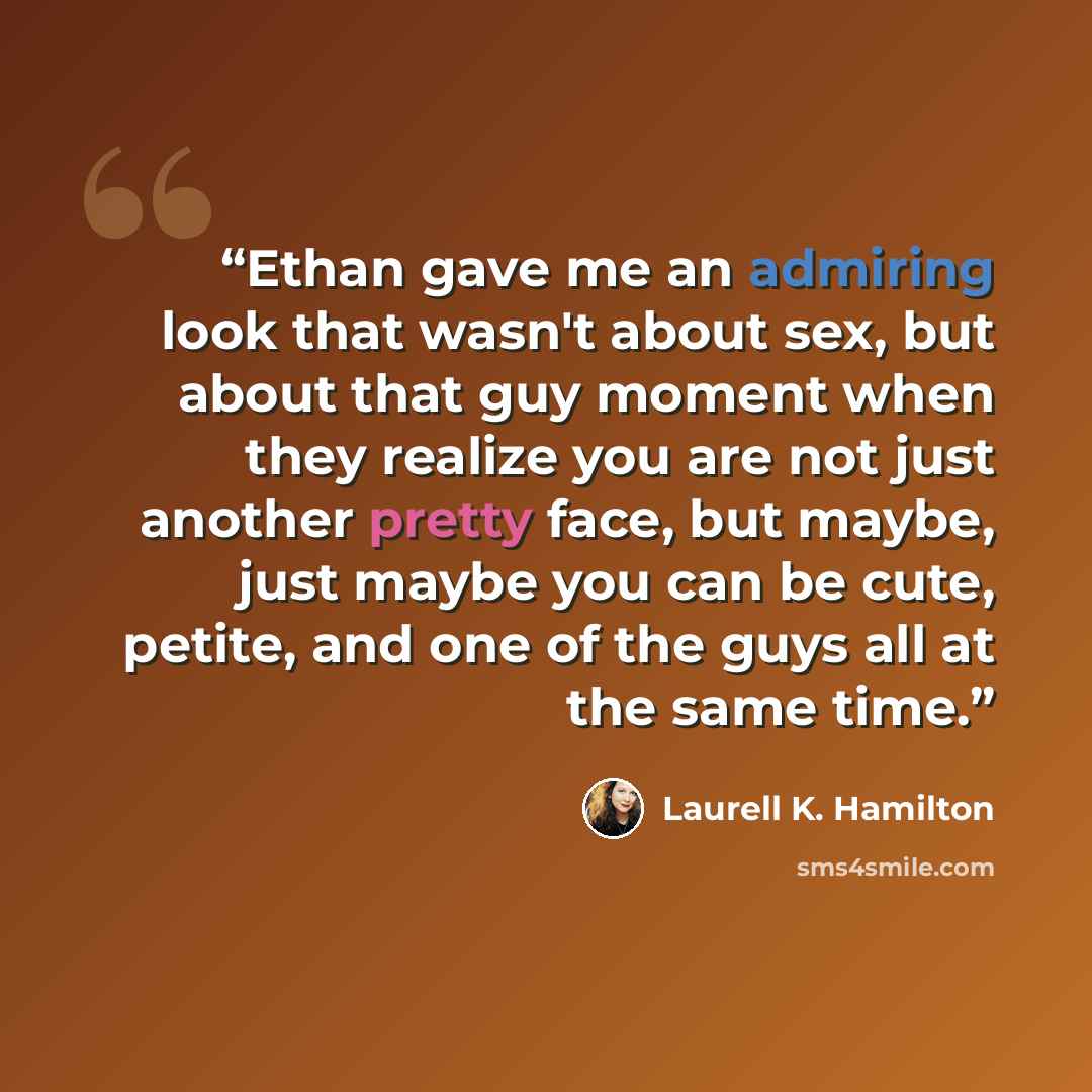 “Ethan gave me an admiring look that wasn't about sex, but about that guy moment when they realize you are not just another pretty face, but maybe, just maybe you can be cute, petite, and one of the guys all at the same time.” quote by Laurell K. Hamilton