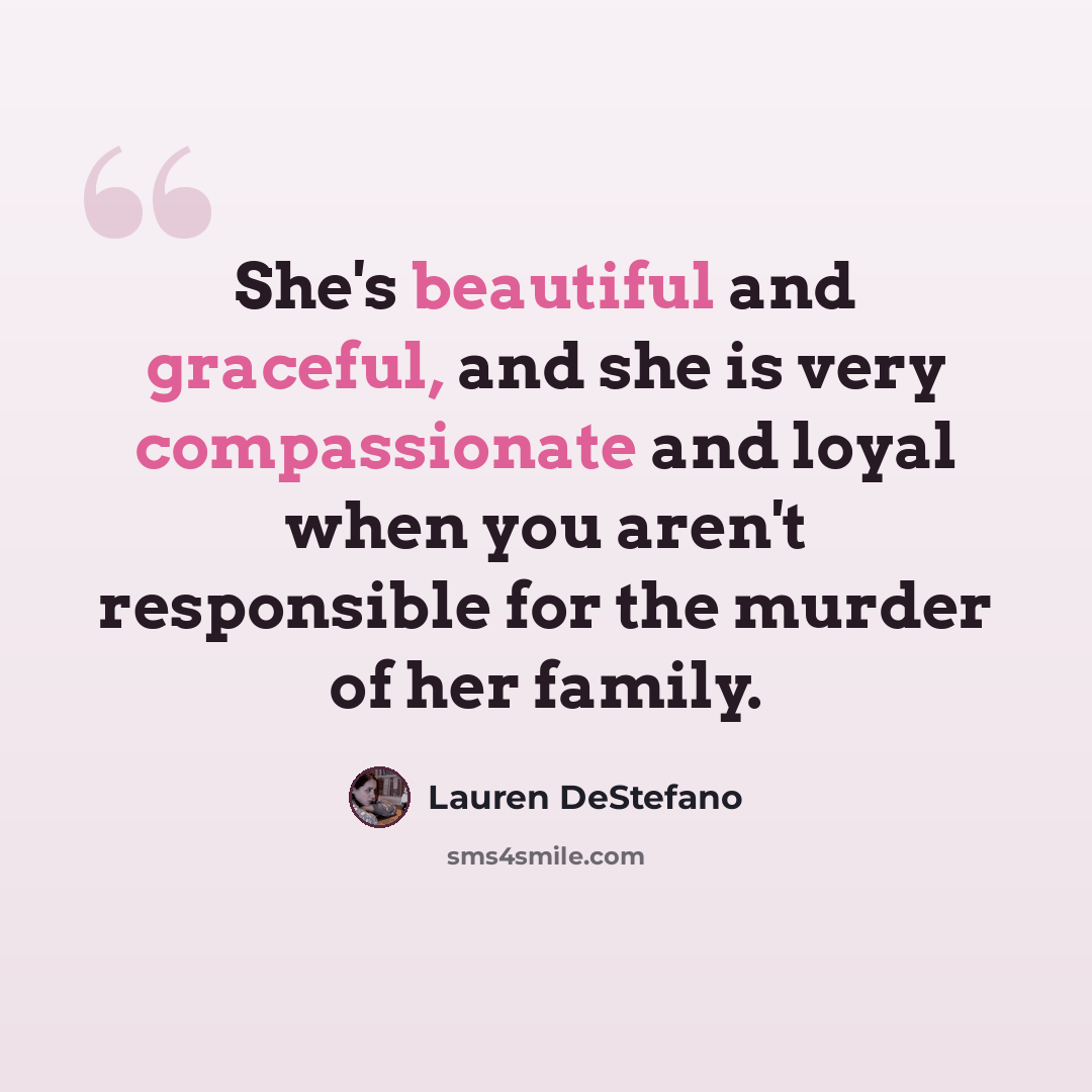 “She's beautiful and graceful, and she is very compassionate and loyal when you aren't responsible for the murder of her family.” quote by Lauren DeStefano