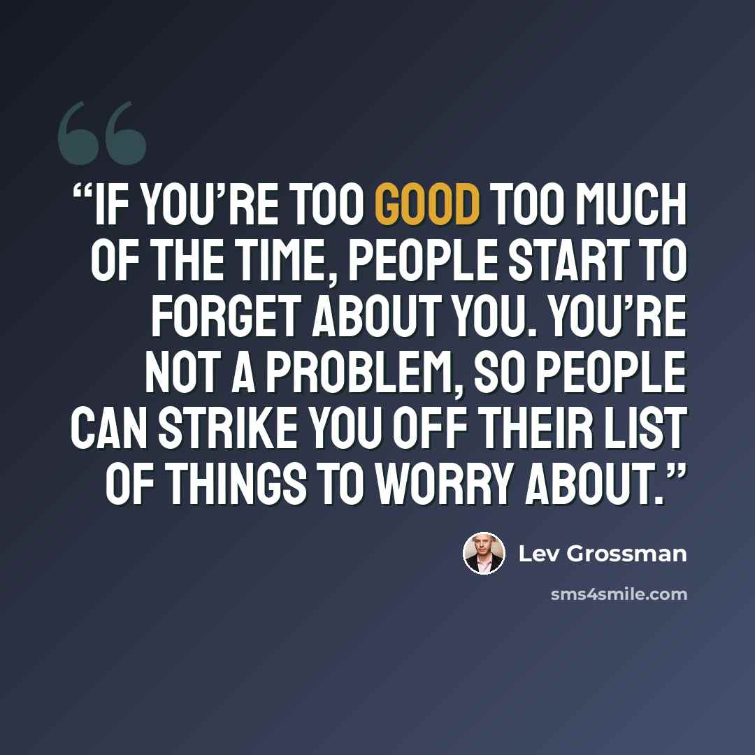 “if you’re too good too much of the time, people start to forget about you. You’re not a problem, so people can strike you off their list of things to worry about.” quote by Lev Grossman