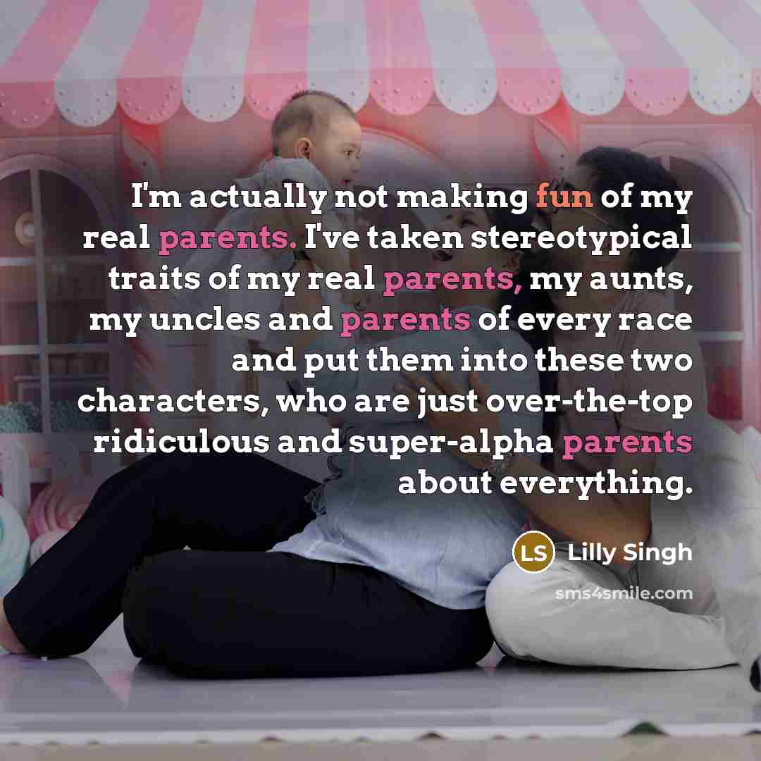 “I'm actually not making fun of my real parents. I've taken stereotypical traits of my real parents, my aunts, my uncles and parents of every race and put them into these two characters, who are just over-the-top ridiculous and super-alpha parents about everything.” quote by Lilly Singh