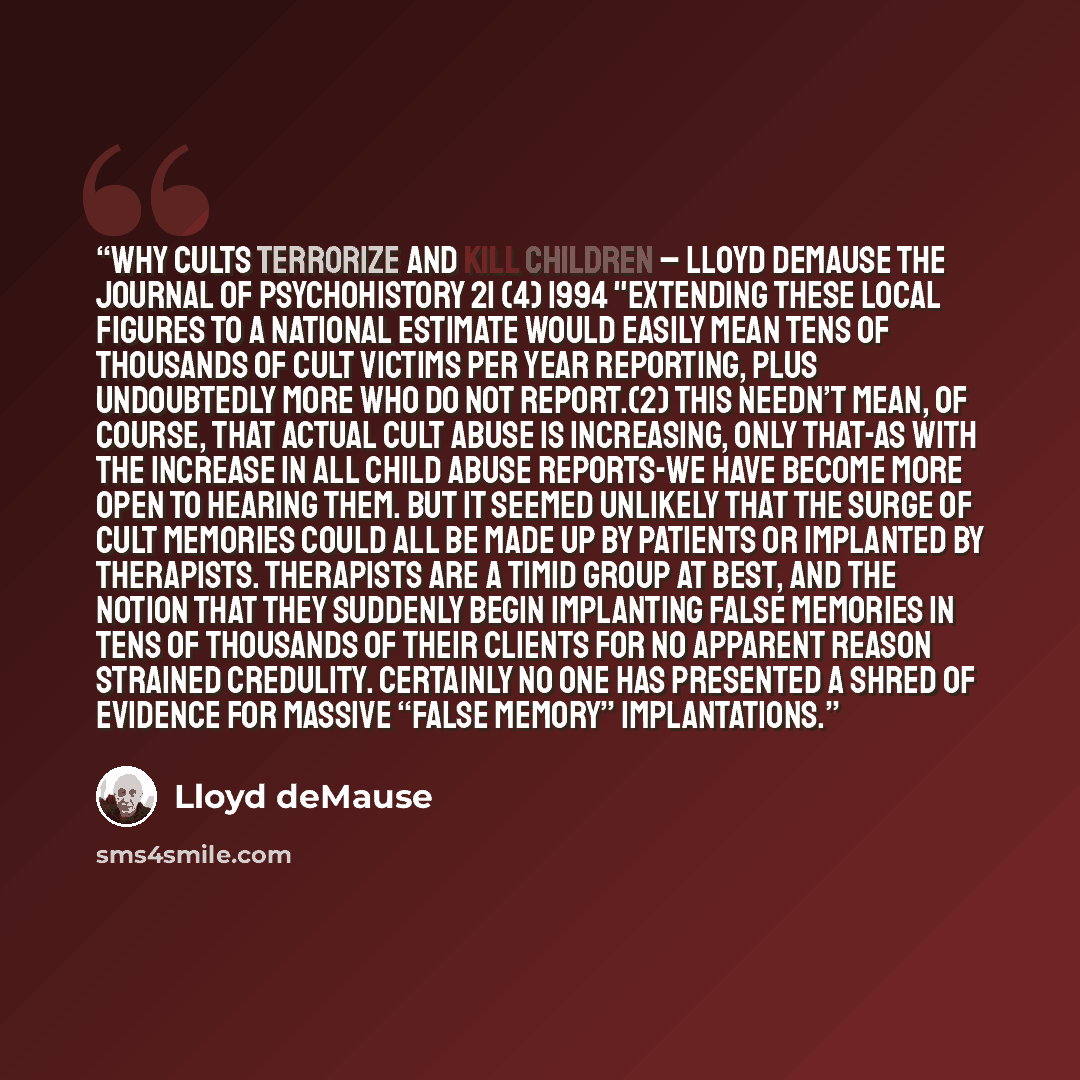 “Why Cults Terrorize and Kill Children – LLOYD DEMAUSE The Journal of Psychohistory 21 (4) 1994 "Extending these local figures to a national estimate would easily mean tens of thousands of cult victims per year reporting, plus undoubtedly more who do not report.(2) This needn’t mean, of course…” quote by Lloyd Demause