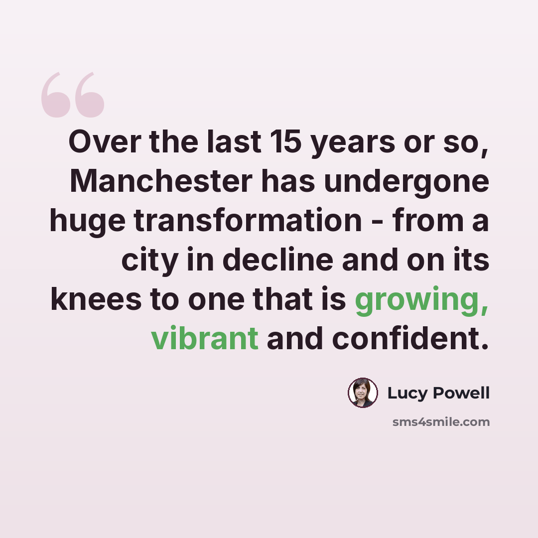 “Over the last 15 years or so, Manchester has undergone huge transformation - from a city in decline and on its knees to one that is growing, vibrant and confident.” quote by Lucy Powell