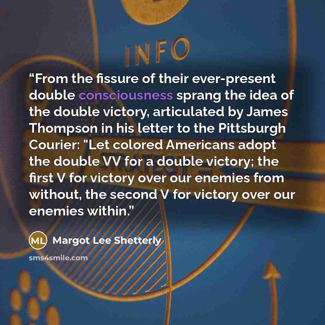 “From the fissure of their ever-present double consciousness sprang the idea of the double victory, articulated by James Thompson in his letter to the Pittsburgh Courier: "Let colored Americans adopt the double VV for a double victory; the first V for victory over our enemies from without, the…” quote by Margot Lee Shetterly