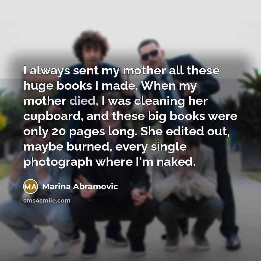 “I always sent my mother all these huge books I made. When my mother died, I was cleaning her cupboard, and these big books were only 20 pages long. She edited out, maybe burned, every single photograph where I'm naked.” quote by Marina Abramovic