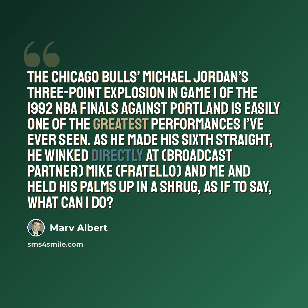 “The Chicago Bulls’ Michael Jordan’s three-point explosion in Game 1 of the 1992 NBA Finals against Portland is easily one of the greatest performances I’ve ever seen. As he made his sixth straight, he winked directly at (broadcast partner) Mike (Fratello) and me and held his palms up in a shrug…” quote by Marv Albert