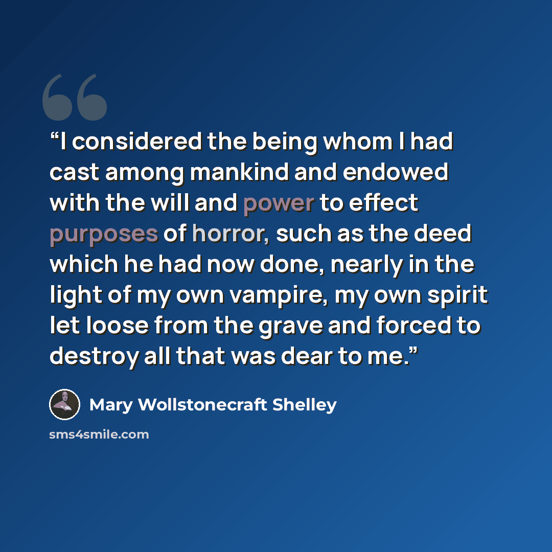 “I considered the being whom I had cast among mankind and endowed with the will and power to effect purposes of horror, such as the deed which he had now done, nearly in the light of my own vampire, my own spirit let loose from the grave and forced to destroy all that was dear to me.” quote by Mary Wollstonecraft Shelley