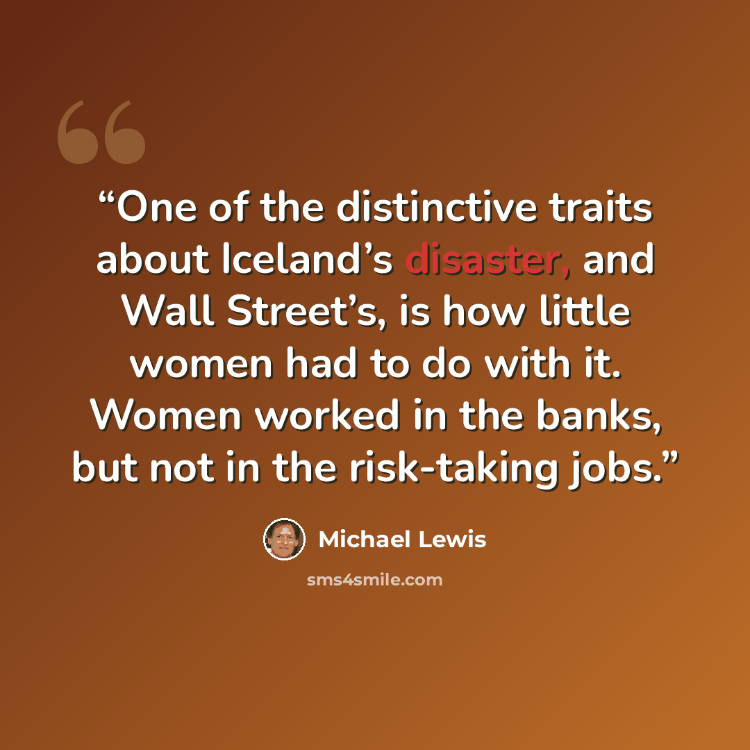“One of the distinctive traits about Iceland’s disaster, and Wall Street’s, is how little women had to do with it. Women worked in the banks, but not in the risk-taking jobs.” quote by Michael Lewis
