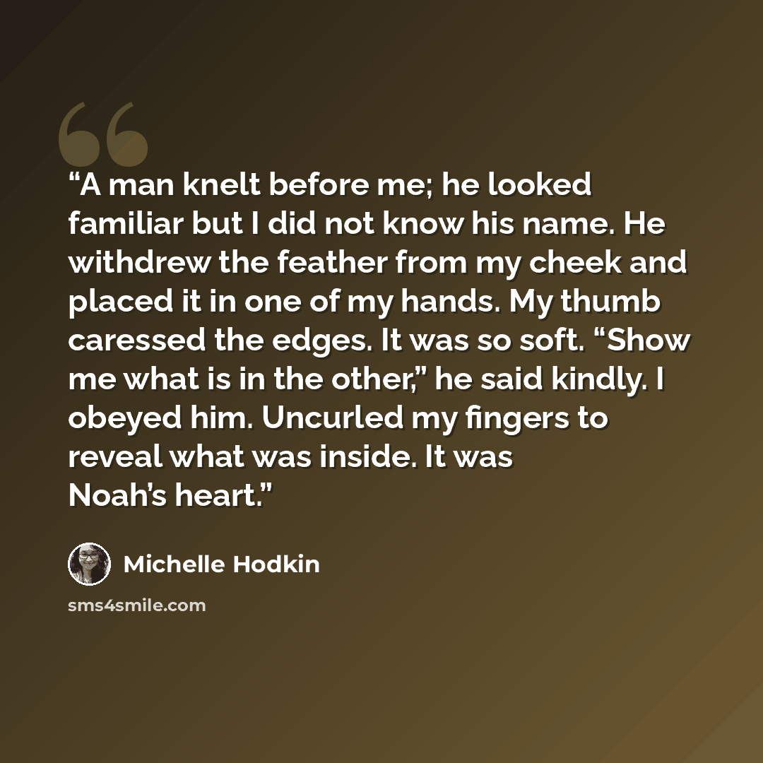 “A man knelt before me; he looked familiar but I did not know his name. He withdrew the feather from my cheek and placed it in one of my hands. My thumb caressed the edges. It was so soft. “Show me what is in the other,” he said kindly. I obeyed him. Uncurled my fingers to reveal what was inside…” quote by Michelle Hodkin
