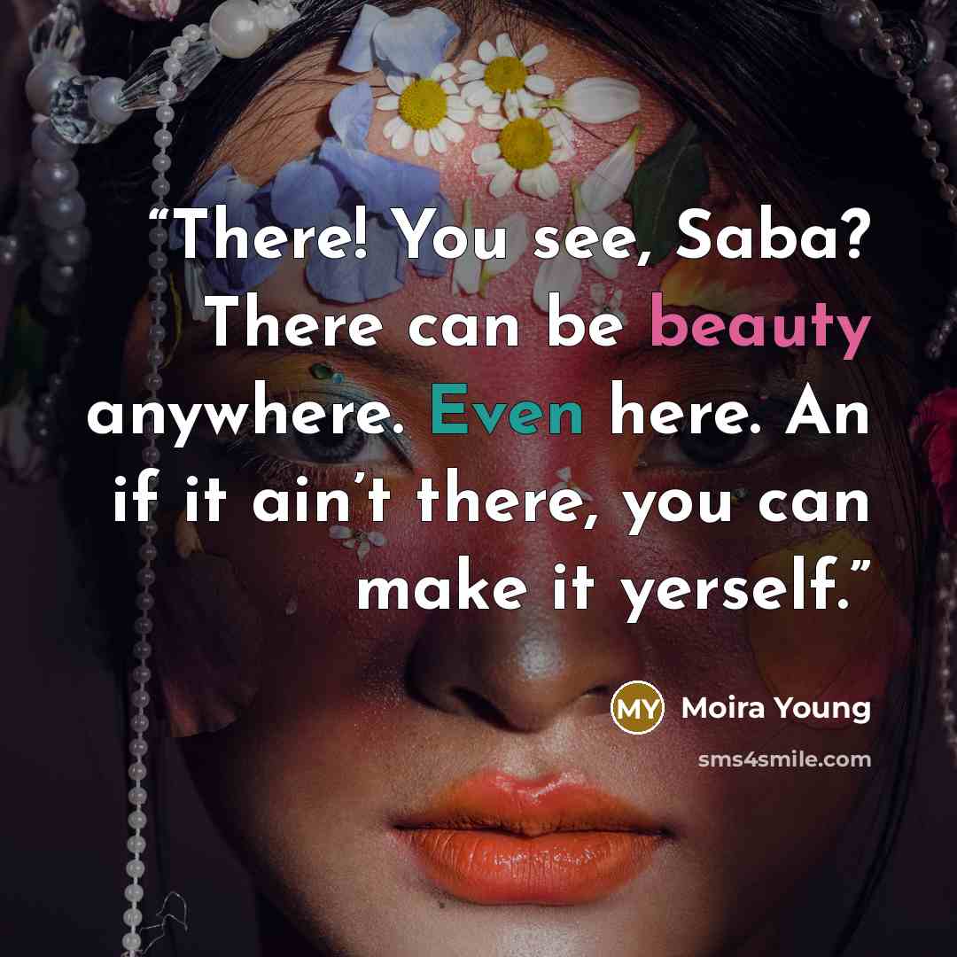 “There! You see, Saba? There can be beauty anywhere. Even here. An if it ain’t there, you can make it yerself.” quote by Moira Young