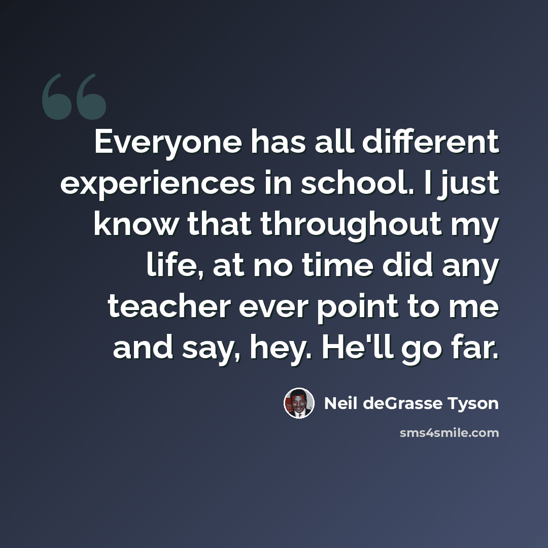 “Everyone has all different experiences in school. I just know that throughout my life, at no time did any teacher ever point to me and say, hey. He'll go far.” quote by Neil deGrasse Tyson