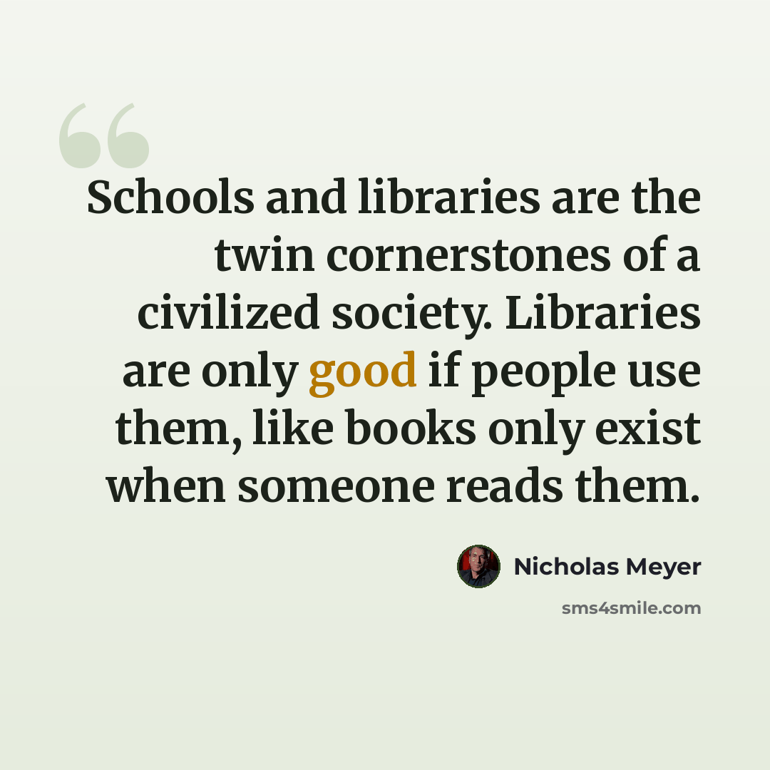 “Schools and libraries are the twin cornerstones of a civilized society. Libraries are only good if people use them, like books only exist when someone reads them.” quote by Nicholas Meyer
