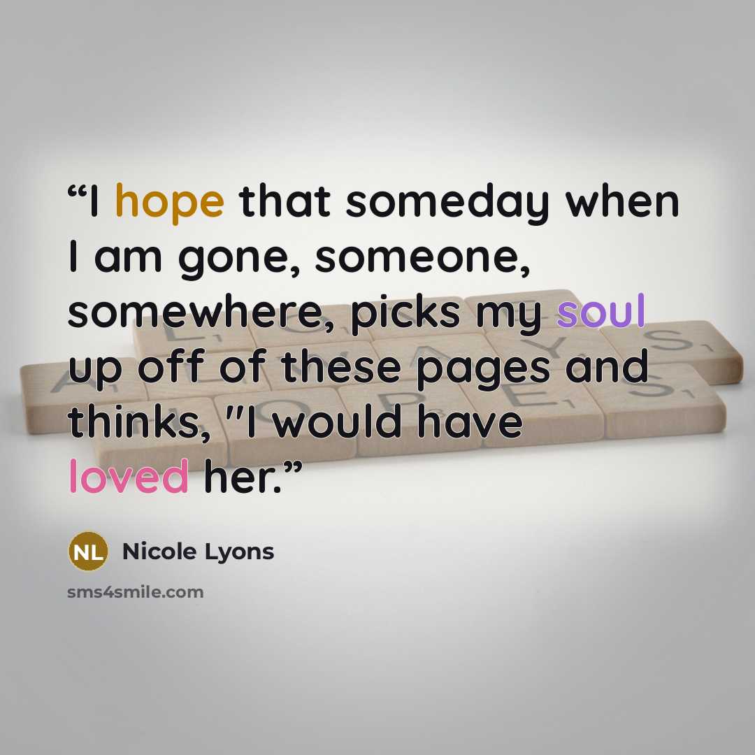 “I hope that someday when I am gone, someone, somewhere, picks my soul up off of these pages and thinks, "I would have loved her.” quote by Nicole Lyons