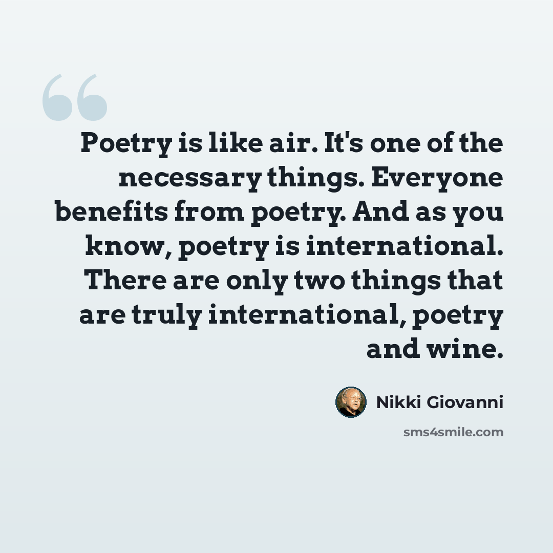 “Poetry is like air. It's one of the necessary things. Everyone benefits from poetry. And as you know, poetry is international. There are only two things that are truly international, poetry and wine.” quote by Nikki Giovanni