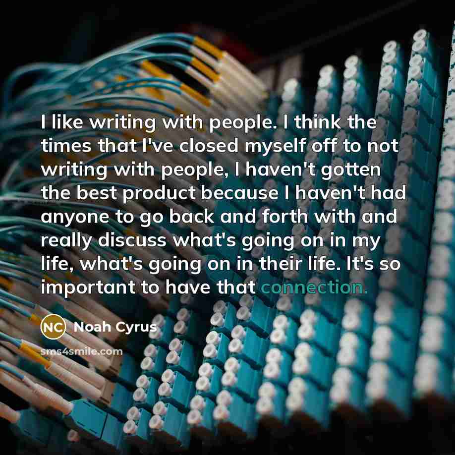 “I like writing with people. I think the times that I've closed myself off to not writing with people, I haven't gotten the best product because I haven't had anyone to go back and forth with and really discuss what's going on in my life, what's going on in their life. It's so important to have…” quote by Noah Cyrus