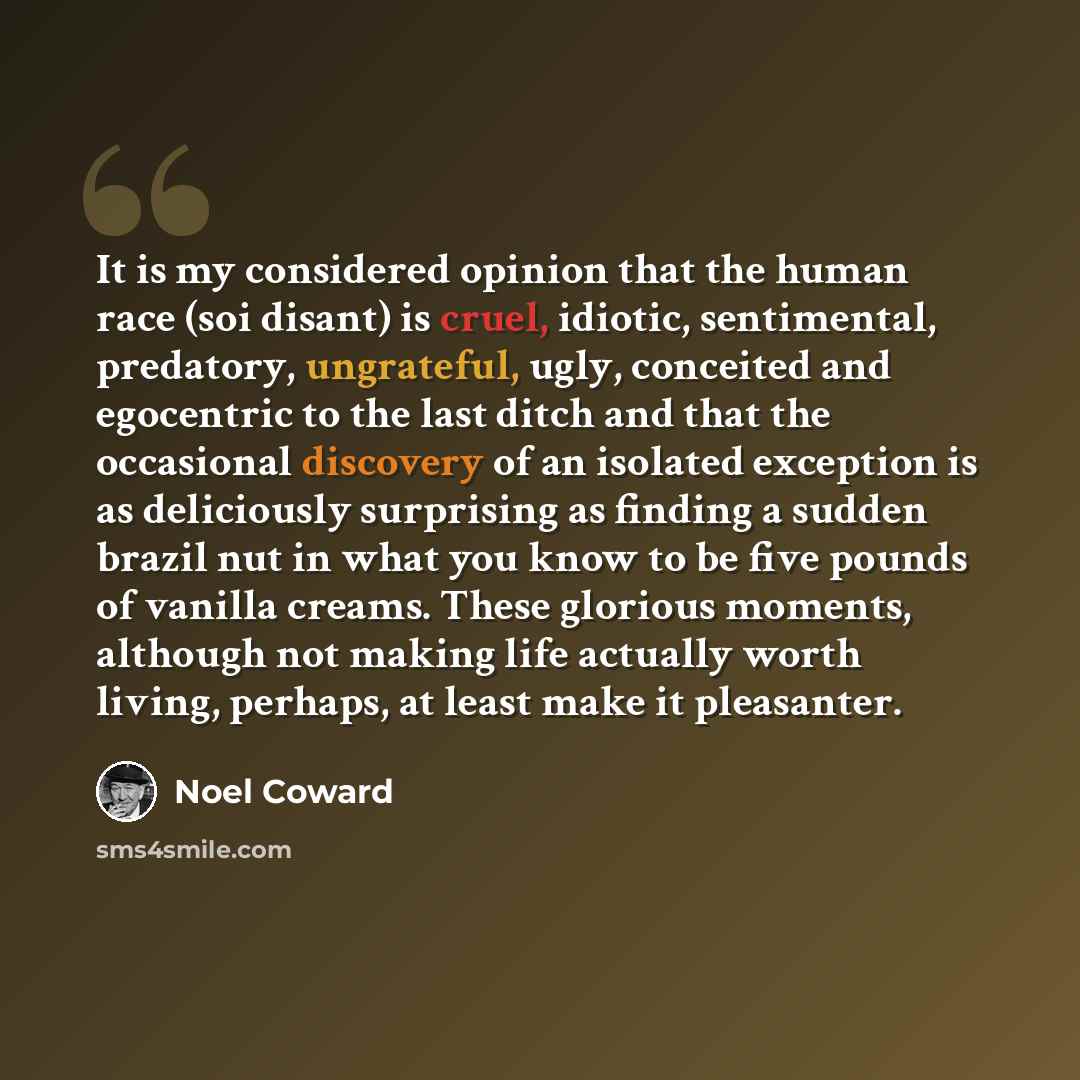 “It is my considered opinion that the human race (soi disant) is cruel, idiotic, sentimental, predatory, ungrateful, ugly, conceited and egocentric to the last ditch and that the occasional discovery of an isolated exception is as deliciously surprising as finding a sudden brazil nut in what you…” quote by Noel Coward