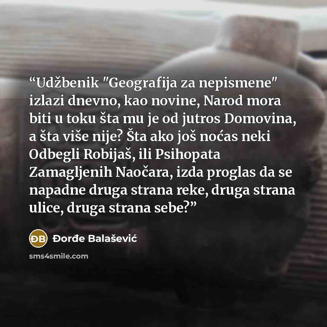“Udžbenik "Geografija za nepismene" izlazi dnevno, kao novine, Narod mora biti u toku šta mu je od jutros Domovina, a šta više nije? Šta ako još noćas neki Odbegli Robijaš, ili Psihopata Zamagljenih Naočara, izda proglas da se napadne druga strana reke, druga strana ulice, druga strana sebe?” quote by Đorđe Balašević