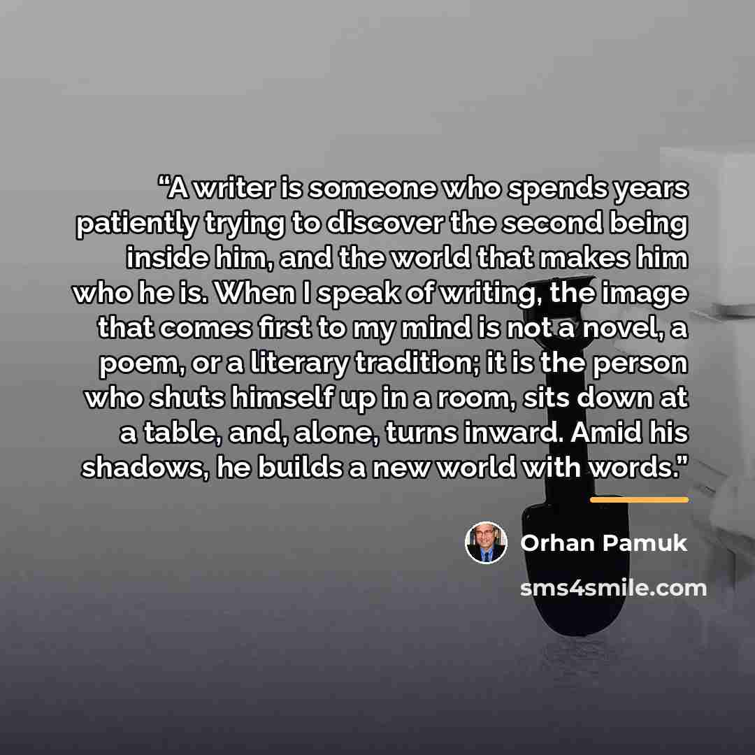 “A writer is someone who spends years patiently trying to discover the second being inside him, and the world that makes him who he is. When I speak of writing, the image that comes first to my mind is not a novel, a poem, or a literary tradition; it is the person who shuts himself up in a room…” quote by Orhan Pamuk