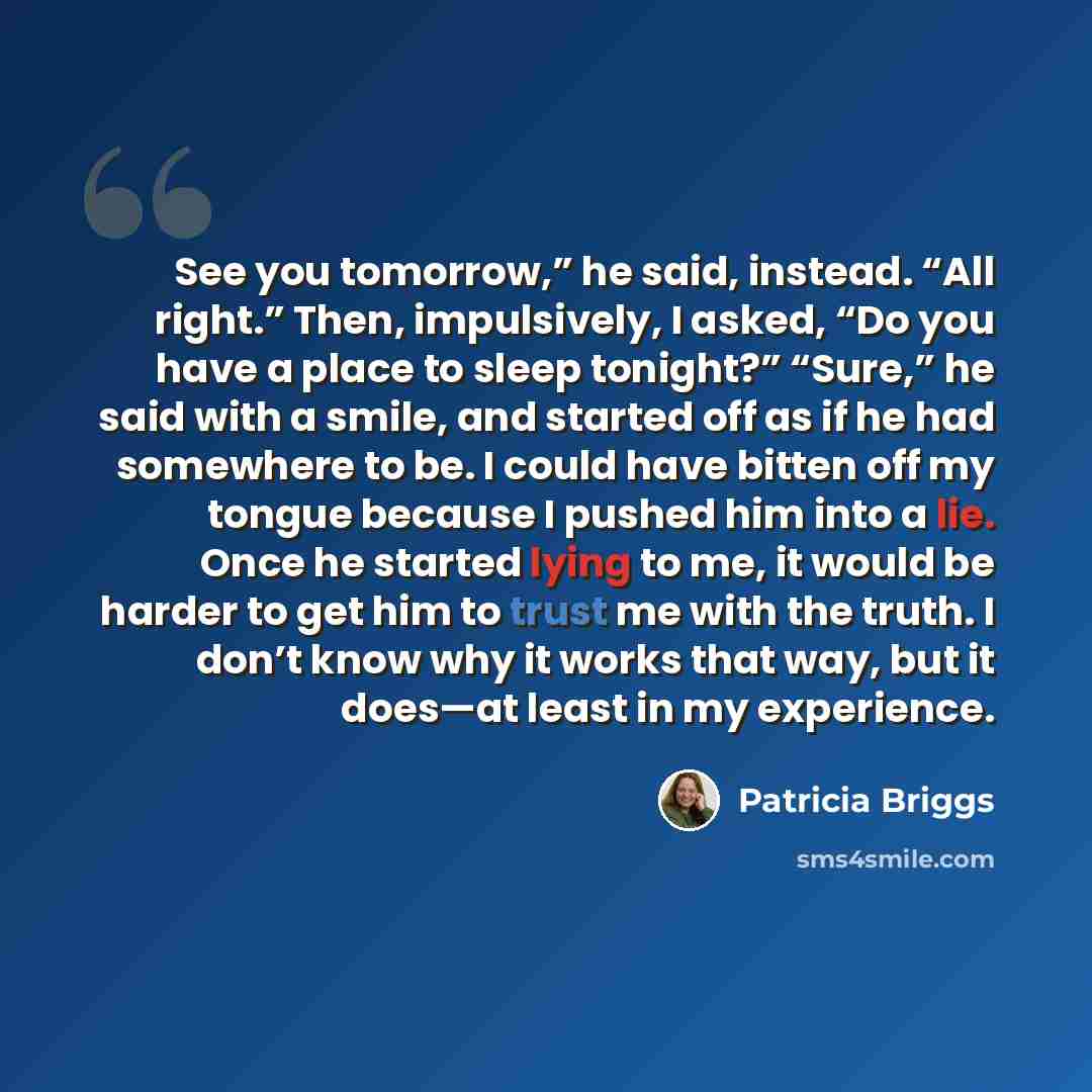 “See you tomorrow,” he said, instead. “All right.” Then, impulsively, I asked, “Do you have a place to sleep tonight?” “Sure,” he said with a smile, and started off as if he had somewhere to be. I could have bitten off my tongue because I pushed him into a lie. Once he started lying to me, it would…” quote by Patricia Briggs