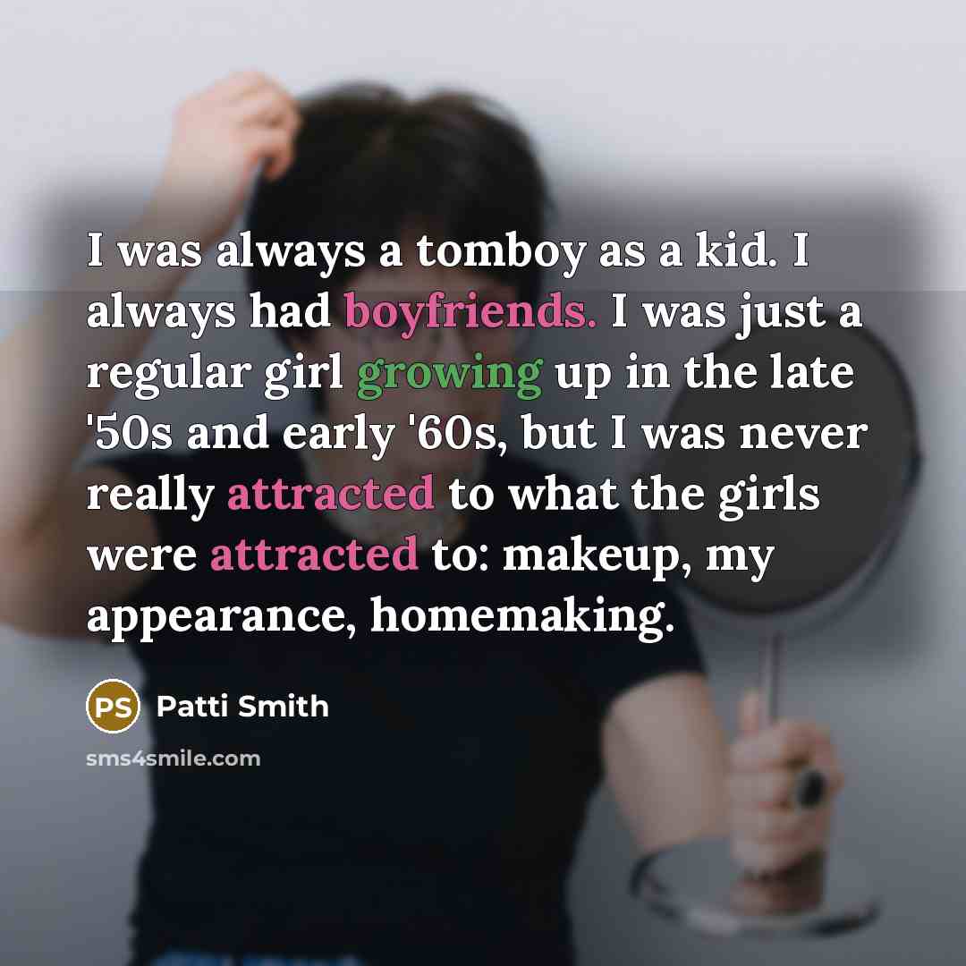 “I was always a tomboy as a kid. I always had boyfriends. I was just a regular girl growing up in the late '50s and early '60s, but I was never really attracted to what the girls were attracted to: makeup, my appearance, homemaking.” quote by Patti Smith