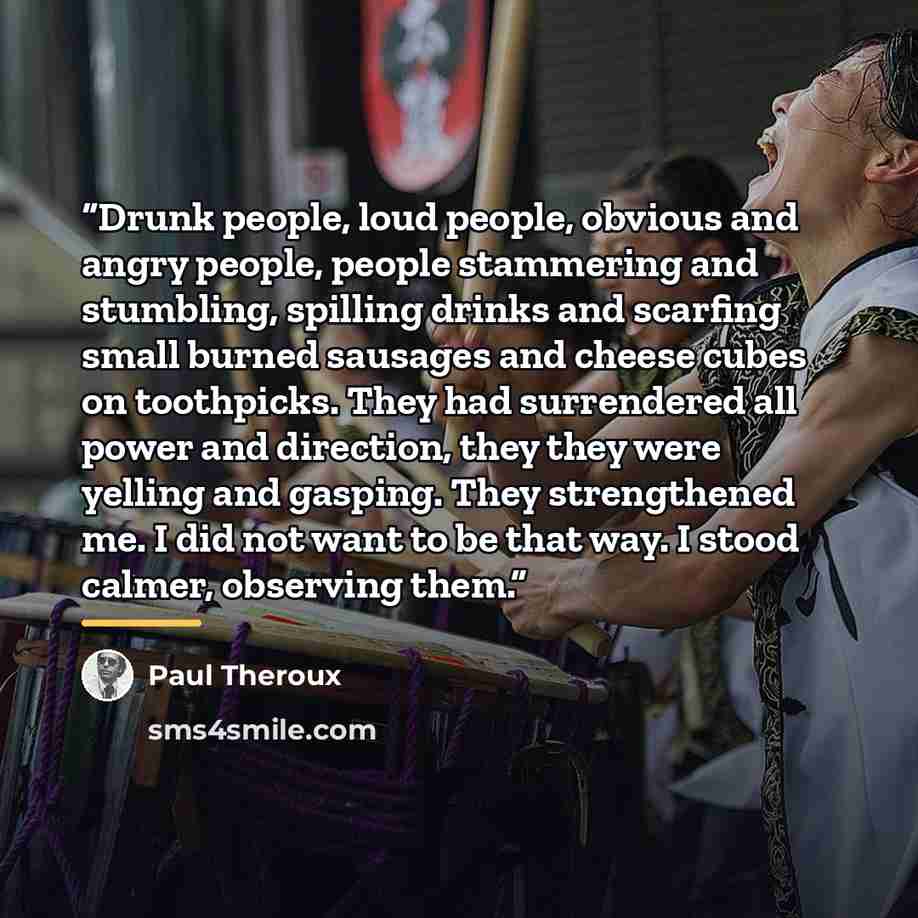 “Drunk people, loud people, obvious and angry people, people stammering and stumbling, spilling drinks and scarfing small burned sausages and cheese cubes on toothpicks. They had surrendered all power and direction, they they were yelling and gasping. They strengthened me. I did not want to be that…” quote by Paul Theroux