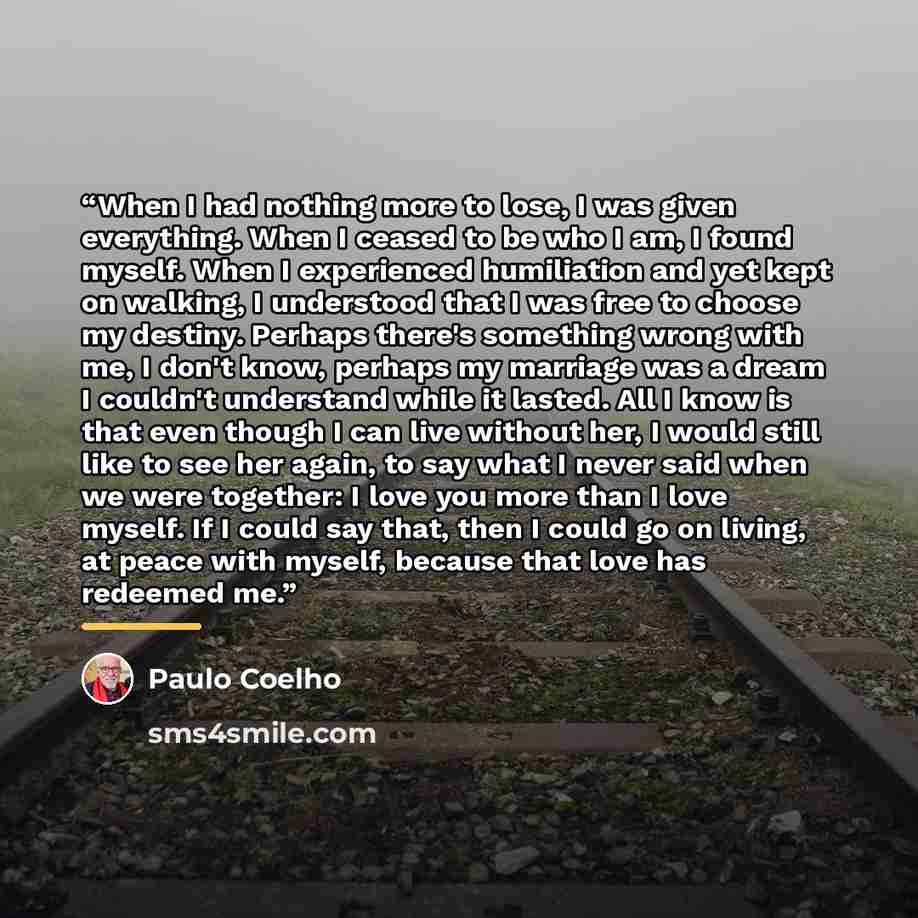 “When I had nothing more to lose, I was given everything. When I ceased to be who I am, I found myself. When I experienced humiliation and yet kept on walking, I understood that I was free to choose my destiny. Perhaps there's something wrong with me, I don't know, perhaps my marriage was a dream I…” quote by Paulo Coelho