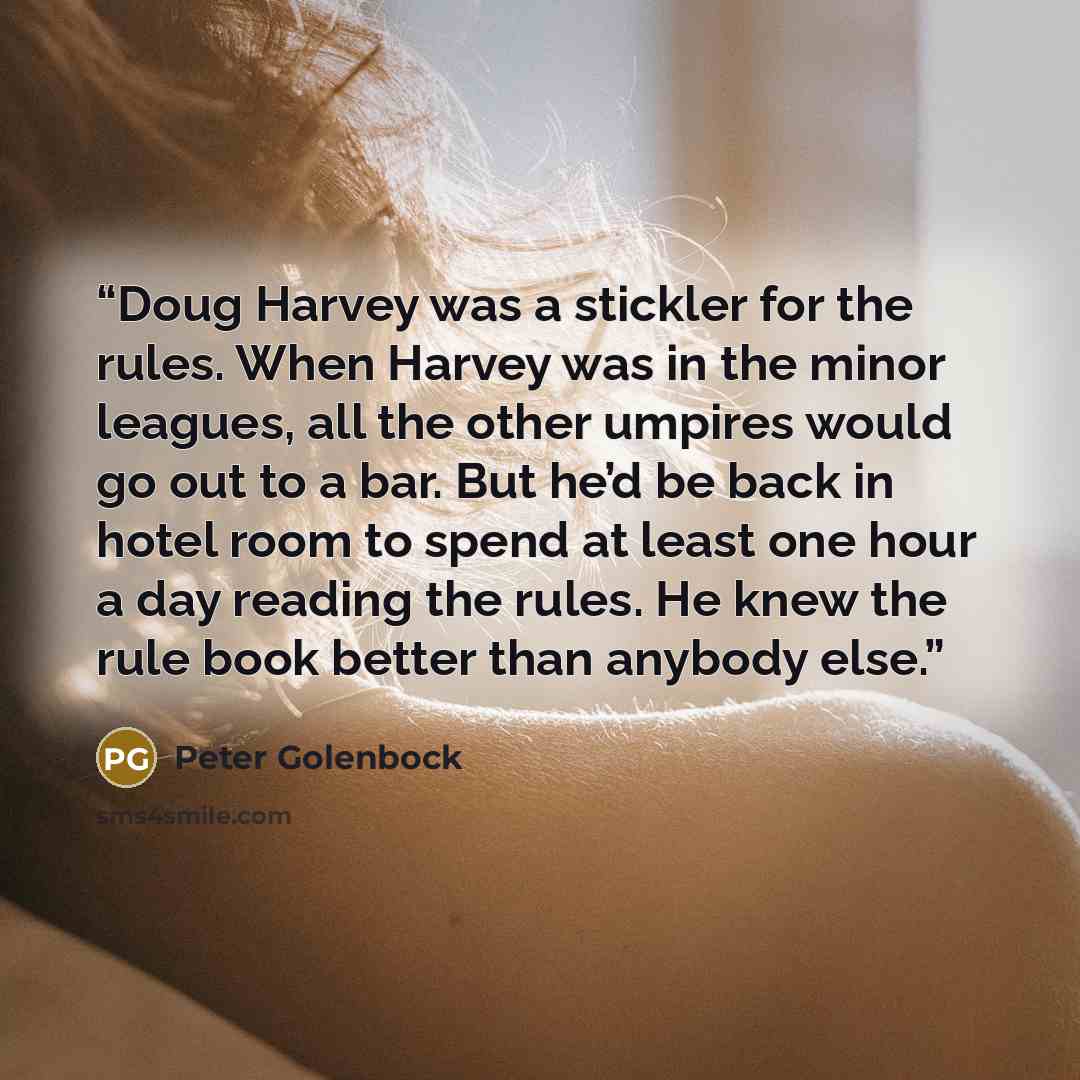 “Doug Harvey was a stickler for the rules. When Harvey was in the minor leagues, all the other umpires would go out to a bar. But he’d be back in hotel room to spend at least one hour a day reading the rules. He knew the rule book better than anybody else.” quote by Peter Golenbock