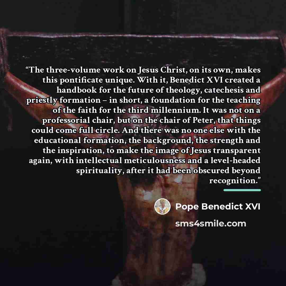 “The three-volume work on Jesus Christ, on its own, makes this pontificate unique. With it, Benedict XVI created a handbook for the future of theology, catechesis and priestly formation – in short, a foundation for the teaching of the faith for the third millennium. It was not on a professorial…” quote by Pope Benedict XVI