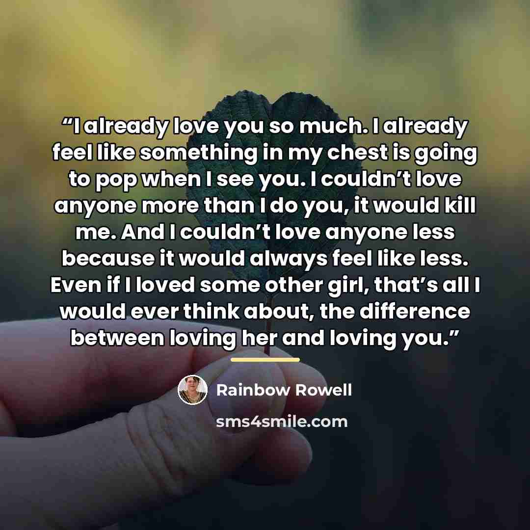 “I already love you so much. I already feel like something in my chest is going to pop when I see you. I couldn’t love anyone more than I do you, it would kill me. And I couldn’t love anyone less because it would always feel like less. Even if I loved some other girl, that’s all I would ever think…” quote by Rainbow Rowell