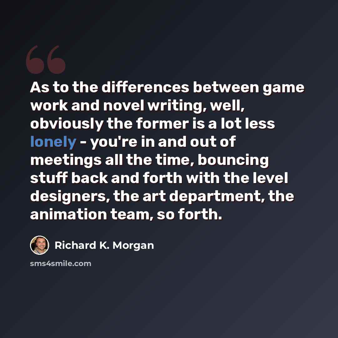 “As to the differences between game work and novel writing, well, obviously the former is a lot less lonely - you're in and out of meetings all the time, bouncing stuff back and forth with the level designers, the art department, the animation team, so forth.” quote by Richard K. Morgan