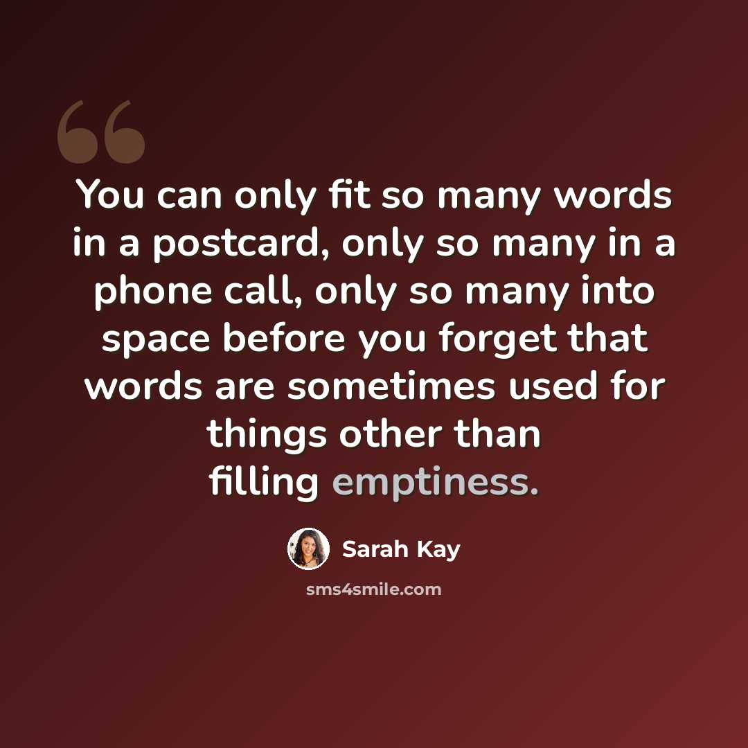 “You can only fit so many words in a postcard, only so many in a phone call, only so many into space before you forget that words are sometimes used for things other than filling emptiness.” quote by Sarah Kay