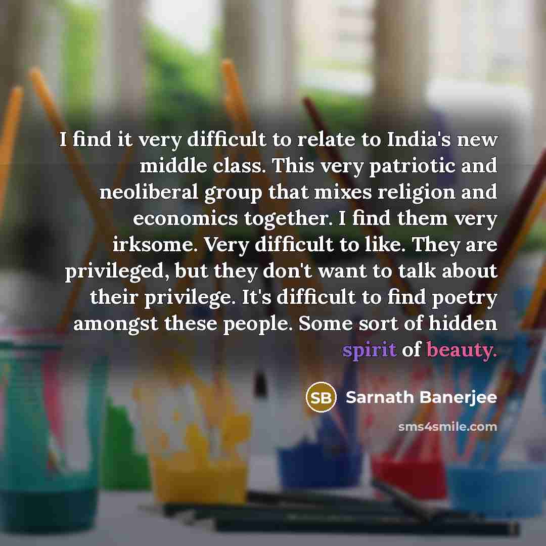 “I find it very difficult to relate to India's new middle class. This very patriotic and neoliberal group that mixes religion and economics together. I find them very irksome. Very difficult to like. They are privileged, but they don't want to talk about their privilege. It's difficult to find…” quote by Sarnath Banerjee