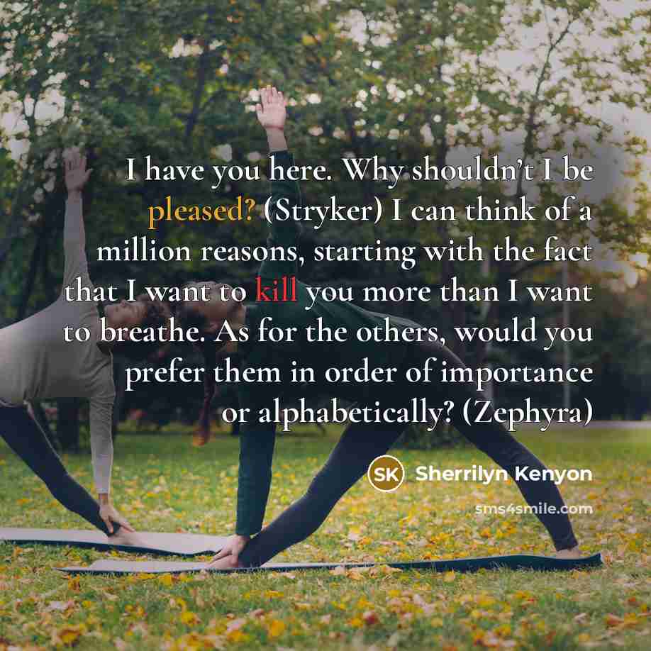 “I have you here. Why shouldn’t I be pleased? (Stryker) I can think of a million reasons, starting with the fact that I want to kill you more than I want to breathe. As for the others, would you prefer them in order of importance or alphabetically? (Zephyra)” quote by Sherrilyn Kenyon