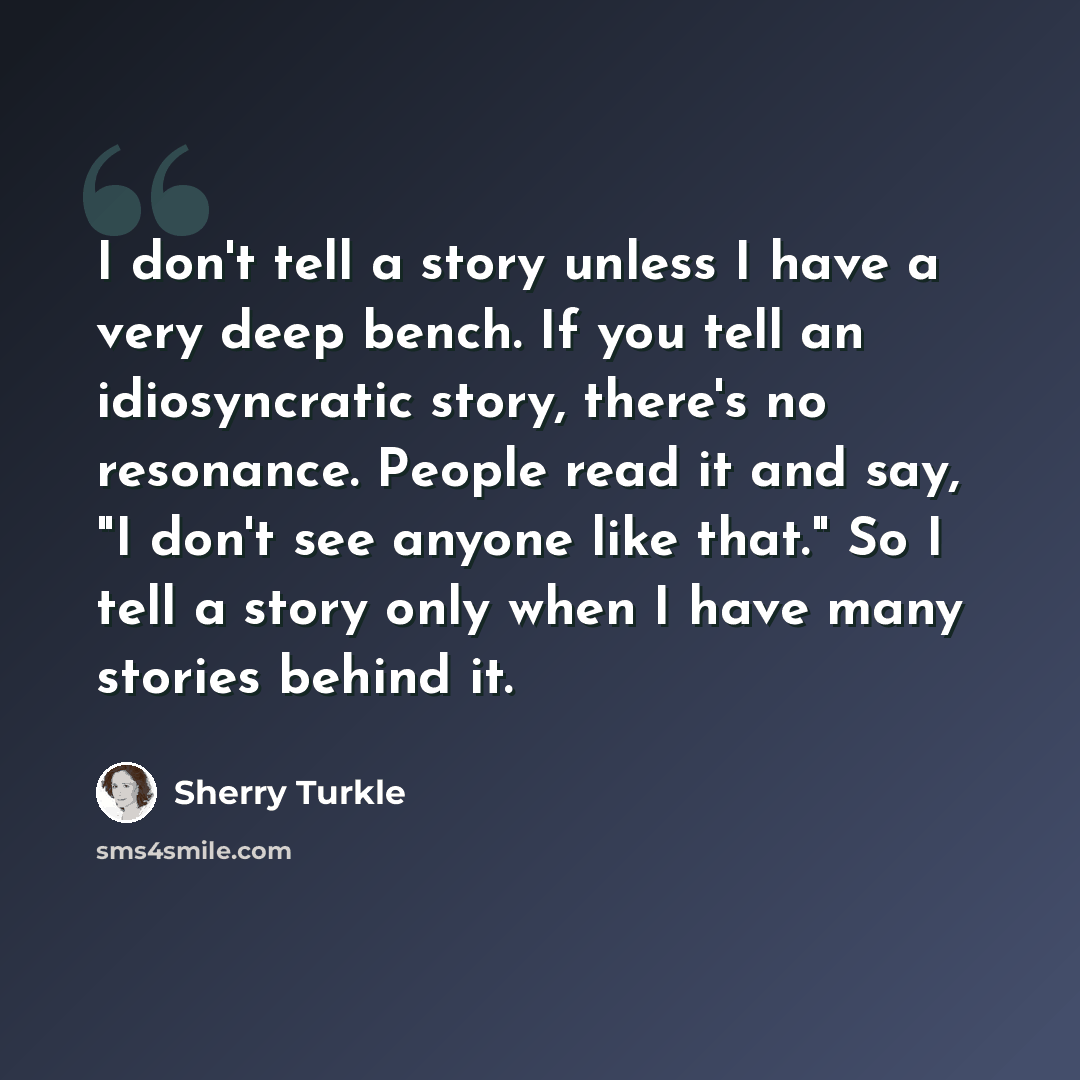“I don't tell a story unless I have a very deep bench. If you tell an idiosyncratic story, there's no resonance. People read it and say, "I don't see anyone like that." So I tell a story only when I have many stories behind it.” quote by Sherry Turkle