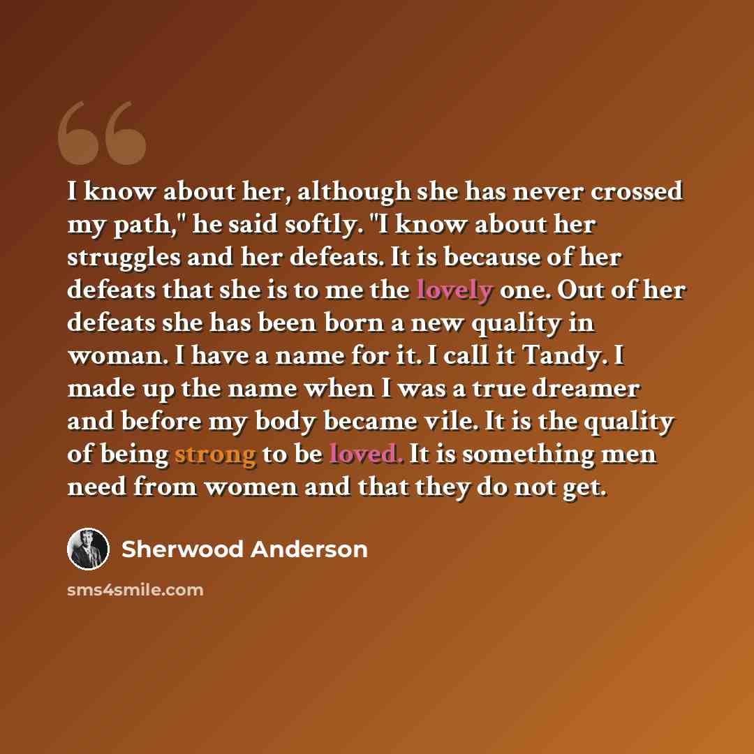 “I know about her, although she has never crossed my path," he said softly. "I know about her struggles and her defeats. It is because of her defeats that she is to me the lovely one. Out of her defeats she has been born a new quality in woman. I have a name for it. I call it Tandy. I made up the…” quote by Sherwood Anderson