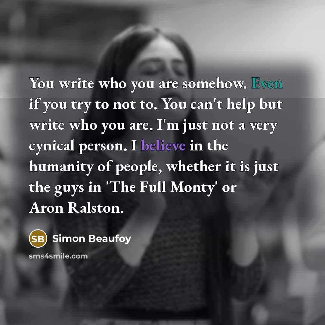 “You write who you are somehow. Even if you try to not to. You can't help but write who you are. I'm just not a very cynical person. I believe in the humanity of people, whether it is just the guys in 'The Full Monty' or Aron Ralston.” quote by Simon Beaufoy
